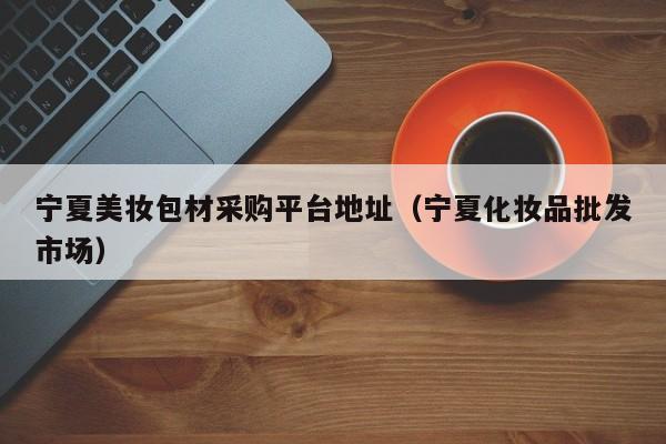 宁夏美妆包材采购平台地址（宁夏化妆品批发市场）