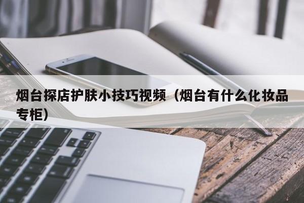 烟台探店护肤小技巧视频（烟台有什么化妆品专柜）