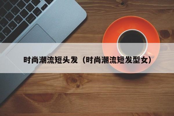 时尚潮流短头发（时尚潮流短发型女）