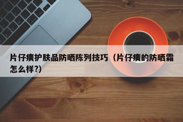 片仔癀护肤品防晒陈列技巧（片仔癀的防晒霜怎么样?）