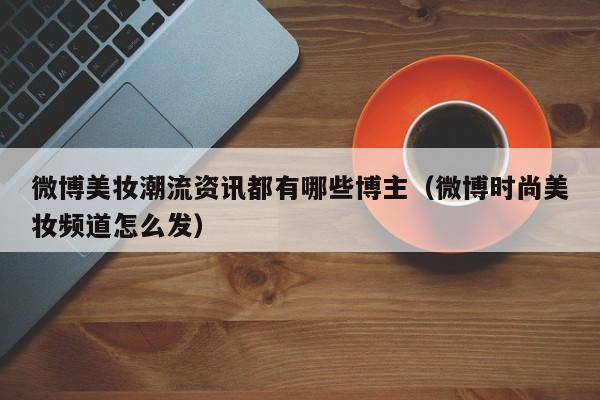 微博美妆潮流资讯都有哪些博主（微博时尚美妆频道怎么发）