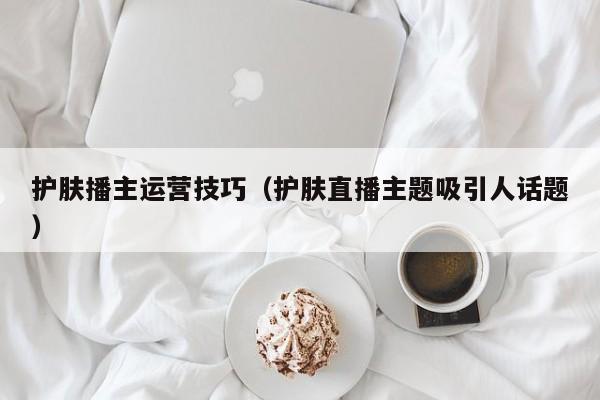 护肤播主运营技巧（护肤直播主题吸引人话题）