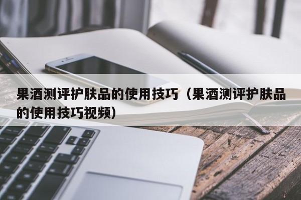 果酒测评护肤品的使用技巧（果酒测评护肤品的使用技巧视频）