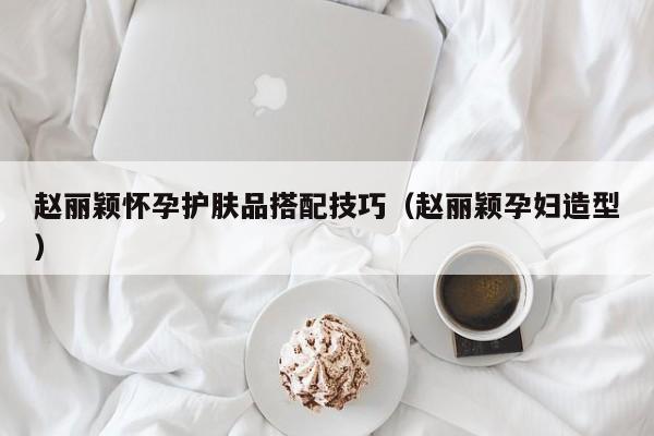 赵丽颖怀孕护肤品搭配技巧（赵丽颖孕妇造型）