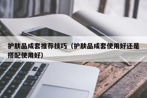 护肤品成套推荐技巧(护肤品成套使用好还是搭配使用好)