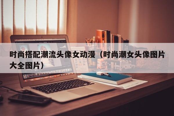 时尚搭配潮流头像女动漫（时尚潮女头像图片大全图片）