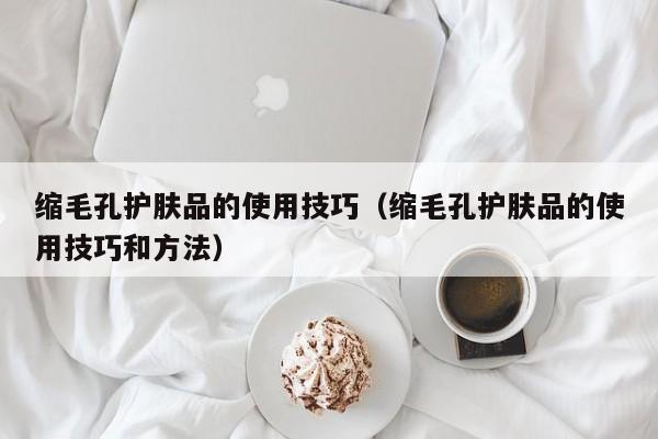 缩毛孔护肤品的使用技巧（缩毛孔护肤品的使用技巧和方法）
