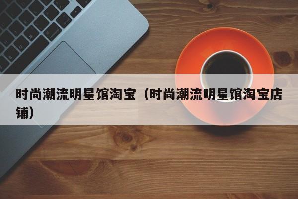 时尚潮流明星馆淘宝（时尚潮流明星馆淘宝店铺）