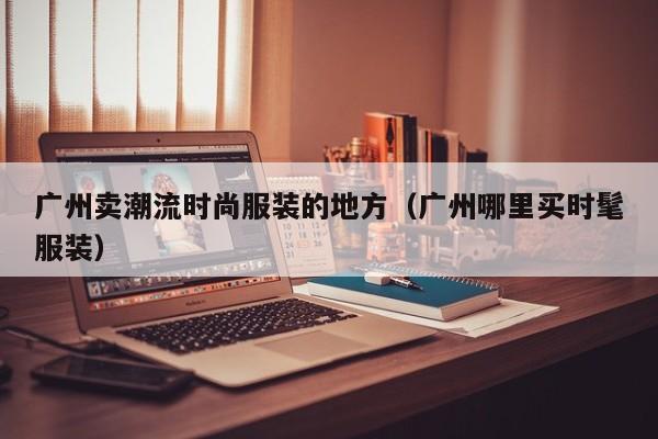 广州卖潮流时尚服装的地方（广州哪里买时髦服装）