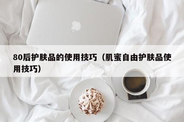 80后护肤品的使用技巧（肌蜜自由护肤品使用技巧）