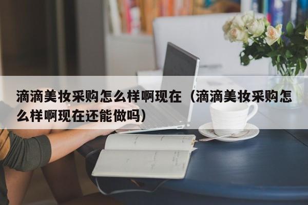 滴滴美妆采购怎么样啊现在（滴滴美妆采购怎么样啊现在还能做吗）