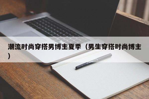 潮流时尚穿搭男博主夏季（男生穿搭时尚博主）