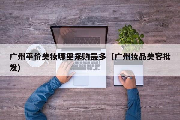 广州平价美妆哪里采购最多（广州妆品美容批发）