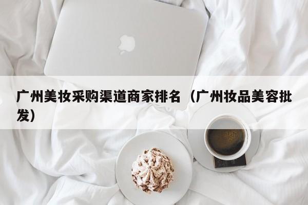 广州美妆采购渠道商家排名（广州妆品美容批发）