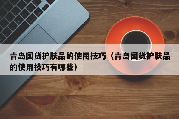 青岛国货护肤品的使用技巧（青岛国货护肤品的使用技巧有哪些）