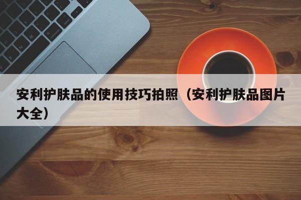 安利护肤品的使用技巧拍照（安利护肤品图片大全）