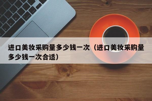 进口美妆采购量多少钱一次（进口美妆采购量多少钱一次合适）