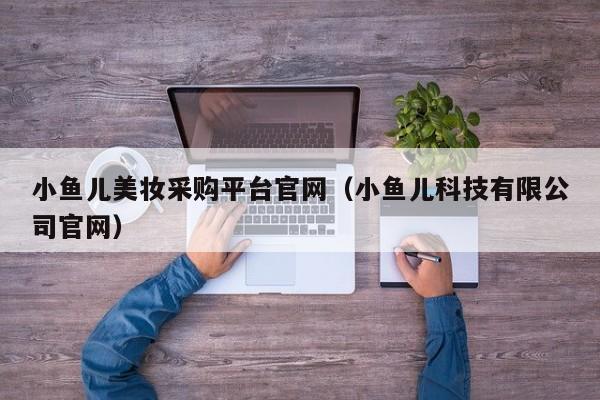 小鱼儿美妆采购平台官网（小鱼儿科技有限公司官网）
