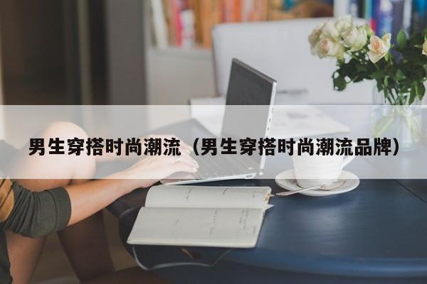 男生穿搭时尚潮流（男生穿搭时尚潮流品牌）