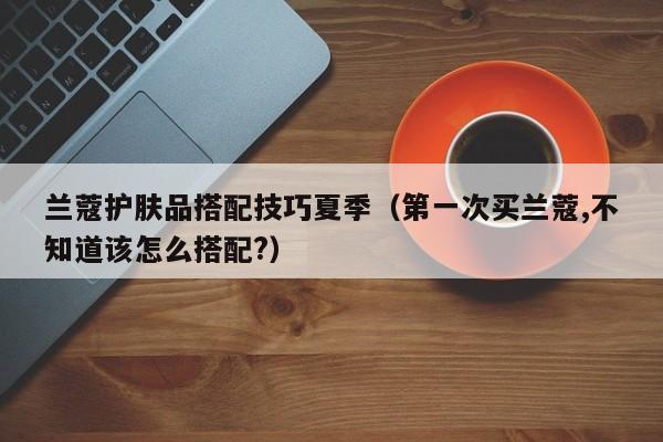 兰蔻护肤品搭配技巧夏季（第一次买兰蔻,不知道该怎么搭配?）