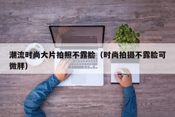 潮流时尚大片拍照不露脸（时尚拍摄不露脸可微胖）