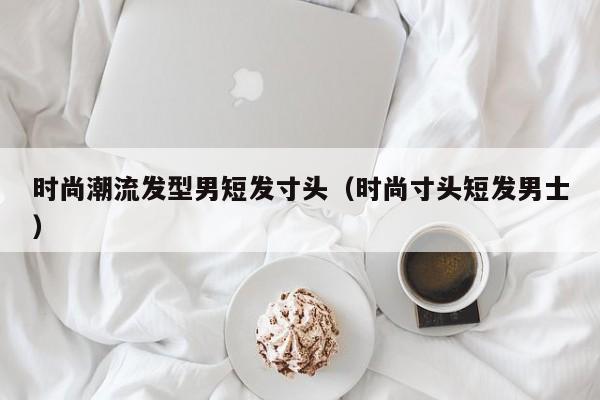 时尚潮流发型男短发寸头（时尚寸头短发男士）