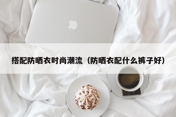搭配防晒衣时尚潮流（防晒衣配什么裤子好）