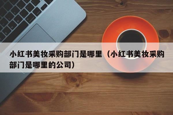 小红书美妆采购部门是哪里（小红书美妆采购部门是哪里的公司）