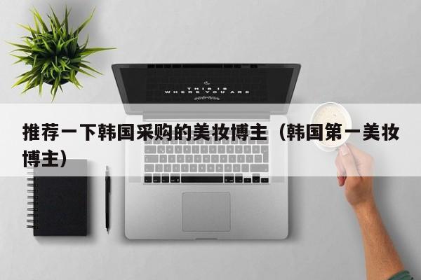推荐一下韩国采购的美妆博主（韩国第一美妆博主）