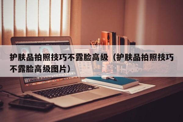 护肤品拍照技巧不露脸高级（护肤品拍照技巧不露脸高级图片）