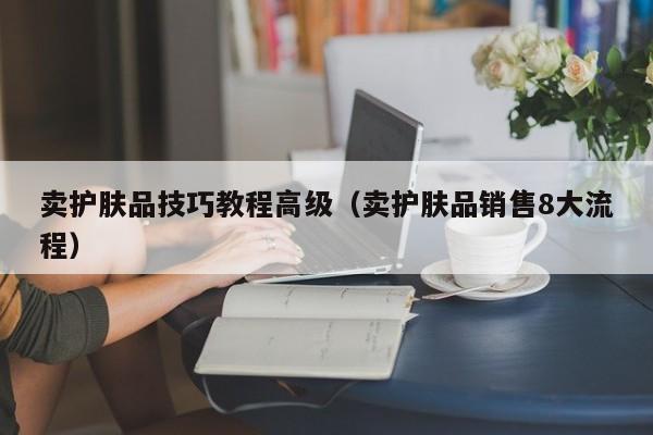 卖护肤品技巧教程高级（卖护肤品销售8大流程）