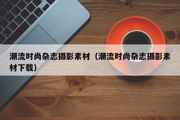 潮流时尚杂志摄影素材（潮流时尚杂志摄影素材下载）