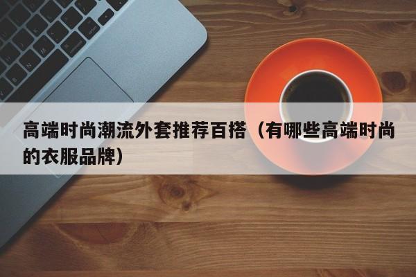 高端时尚潮流外套推荐百搭（有哪些高端时尚的衣服品牌）
