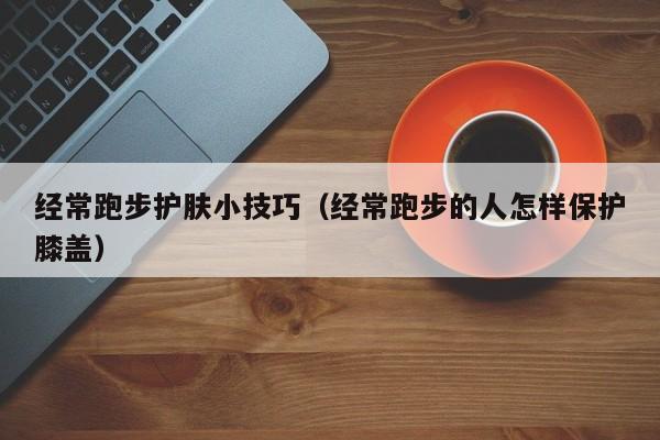 经常跑步护肤小技巧（经常跑步的人怎样保护膝盖）