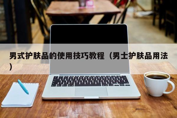 男式护肤品的使用技巧教程（男士护肤品用法）