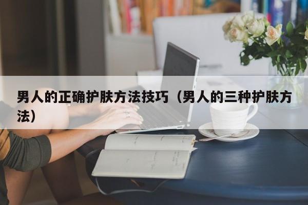 男人的正确护肤方法技巧（男人的三种护肤方法）