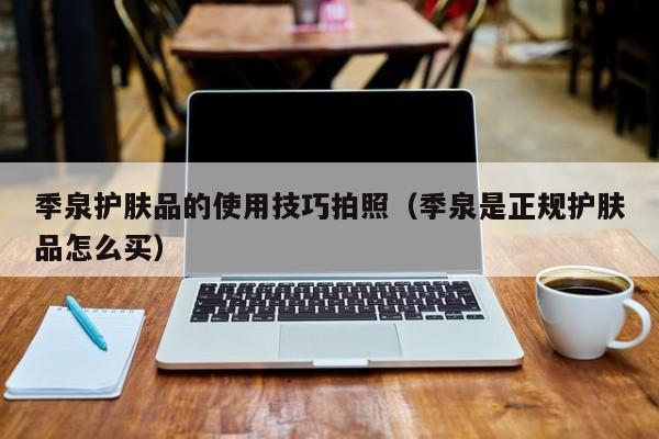 季泉护肤品的使用技巧拍照（季泉是正规护肤品怎么买）