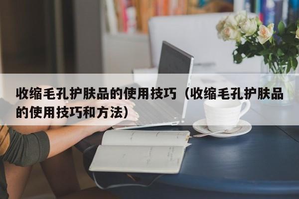 收缩毛孔护肤品的使用技巧（收缩毛孔护肤品的使用技巧和方法）