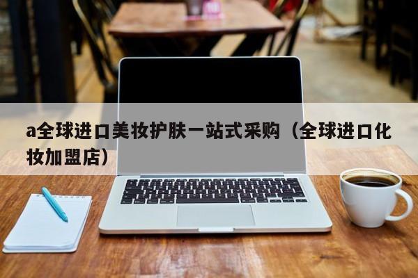 a全球进口美妆护肤一站式采购（全球进口化妆加盟店）