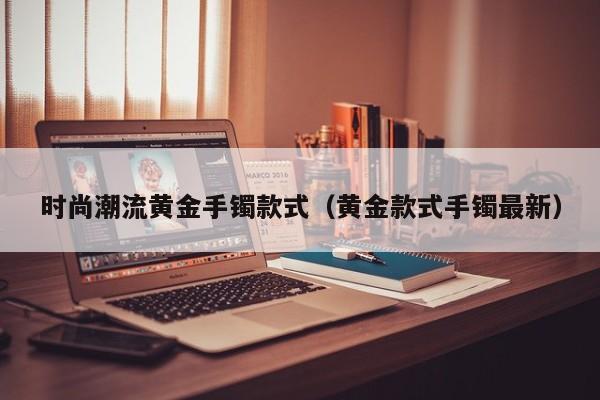 时尚潮流黄金手镯款式（黄金款式手镯最新）