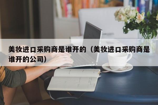 美妆进口采购商是谁开的（美妆进口采购商是谁开的公司）