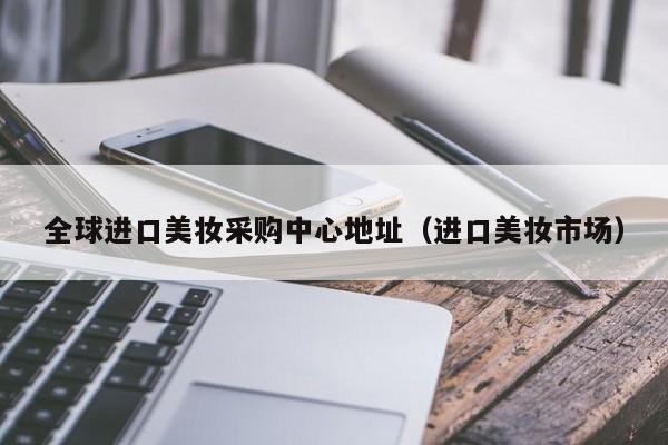 全球进口美妆采购中心地址（进口美妆市场）