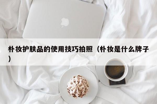 朴妆护肤品的使用技巧拍照（朴妆是什么牌子）