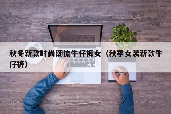 秋冬新款时尚潮流牛仔裤女（秋季女装新款牛仔裤）