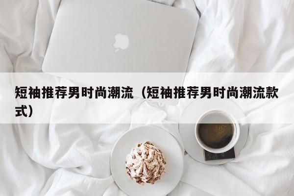 短袖推荐男时尚潮流（短袖推荐男时尚潮流款式）