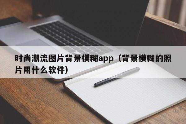 时尚潮流图片背景模糊app（背景模糊的照片用什么软件）