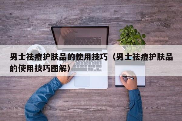 男士祛痘护肤品的使用技巧（男士祛痘护肤品的使用技巧图解）