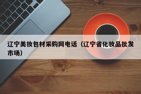 辽宁美妆包材采购网电话（辽宁省化妆品批发市场）