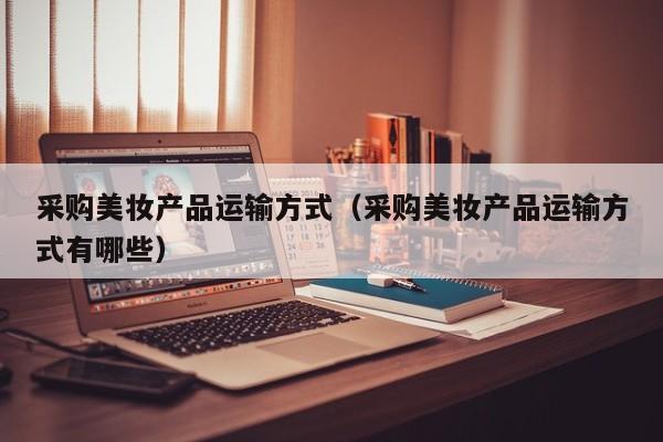 采购美妆产品运输方式（采购美妆产品运输方式有哪些）