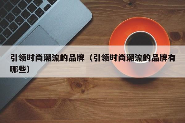 引领时尚潮流的品牌（引领时尚潮流的品牌有哪些）
